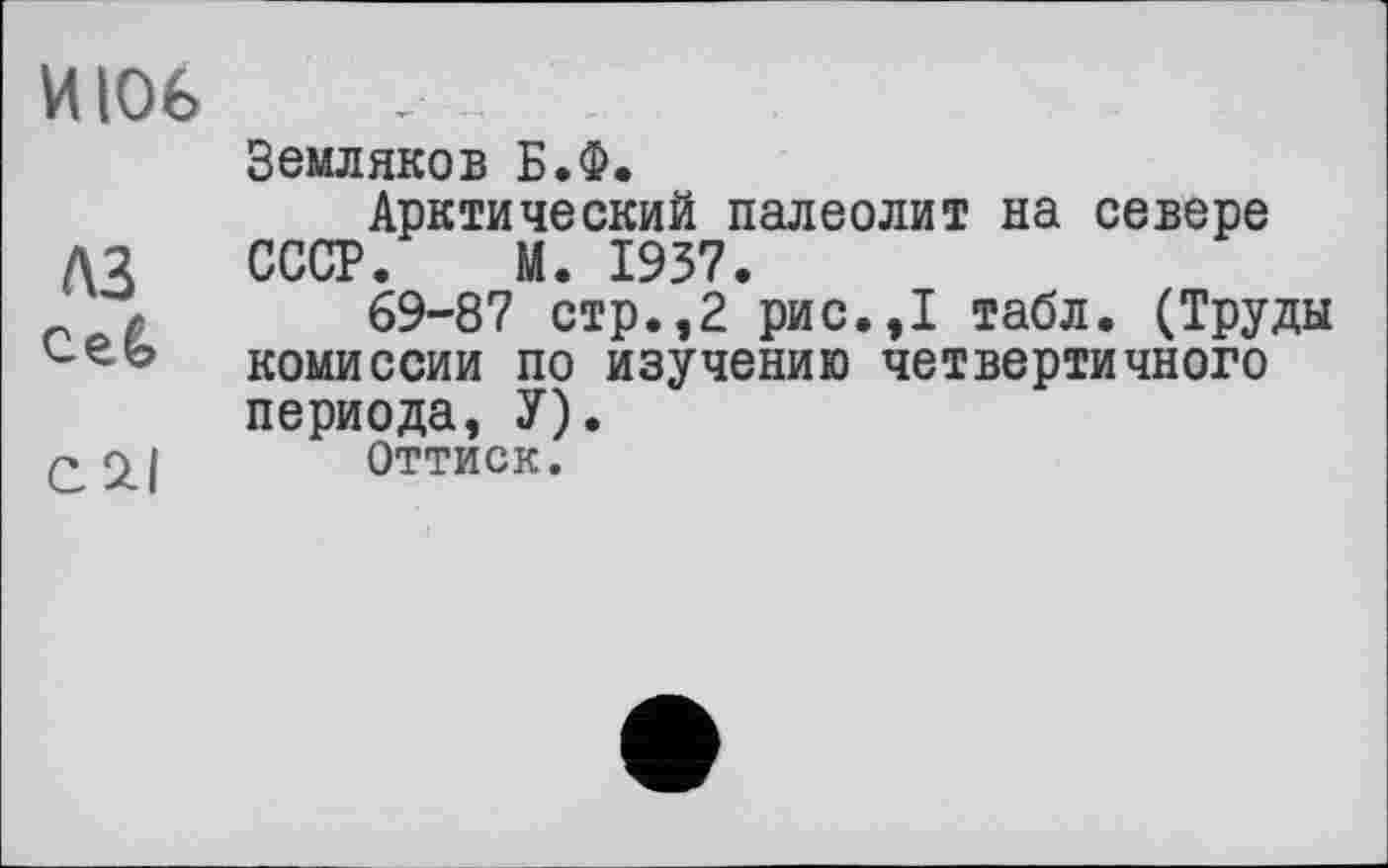 ﻿И106
A3 ceê>
CSU
Земляков Б.Ф.
Арктический палеолит на севере СССР. М. 1937.
69-87 стр.,2 рис.,1 табл. (Труды комиссии по изучению четвертичного периода, У).
Оттиск.